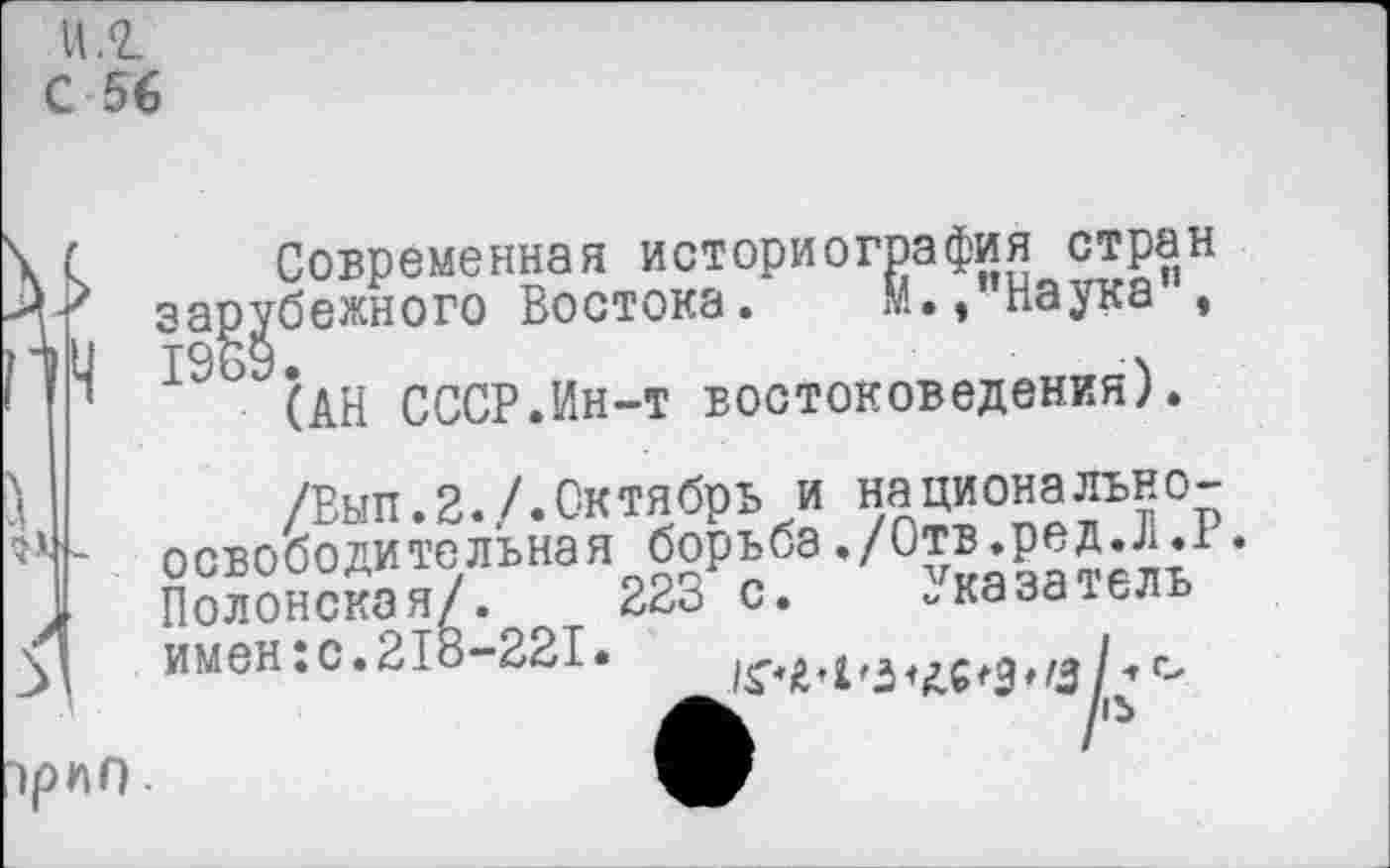 ﻿И .2.
С 56
Современная историография стран зарубежного Востока. М.» наука , 19 (АН СССР.Ин-т востоковедения).

/Вып.2./.Октябрь и националъно-освободи тельная борьба./Отв.р,д.Л. Полонская/. 223 с. -каза тель имен: с. 218-221.	г-
~)рпп.